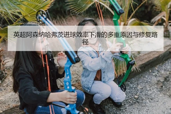 英超阿森纳哈弗茨进球效率下滑的多重原因与修复路径