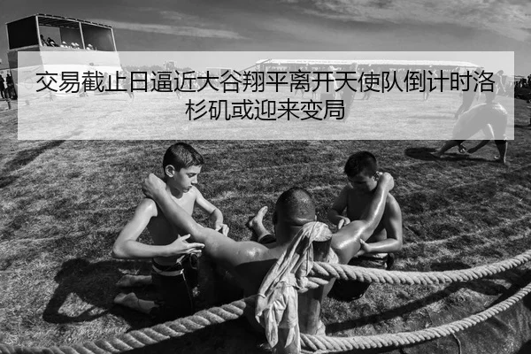 交易截止日逼近大谷翔平离开天使队倒计时洛杉矶或迎来变局
